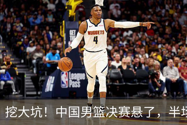 挖大坑！中国男篮决赛悬了，半场落后19分，原因揭晓 2数据拉胯！