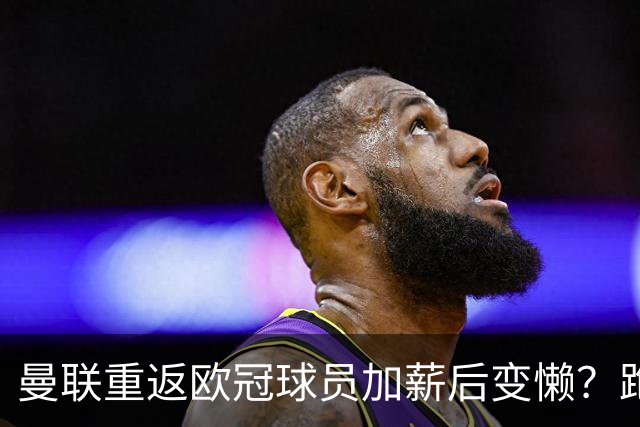曼联重返欧冠球员加薪后变懒？跑动数据落后！体能储备遭质疑无法坚持90分钟